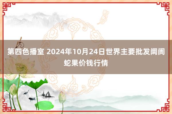 第四色播室 2024年10月24日世界主要批发阛阓蛇果价钱行情