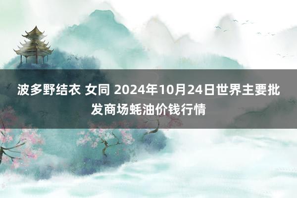 波多野结衣 女同 2024年10月24日世界主要批发商场蚝油价钱行情