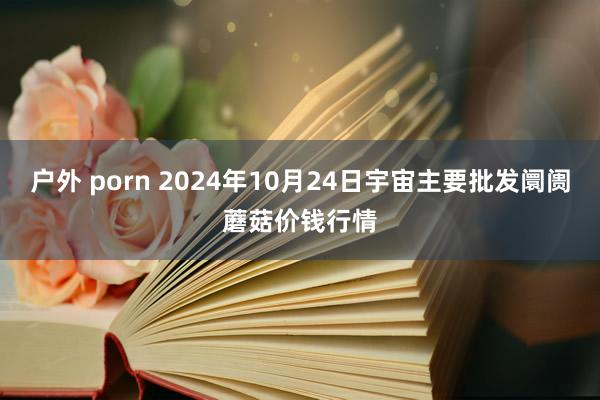 户外 porn 2024年10月24日宇宙主要批发阛阓蘑菇价钱行情