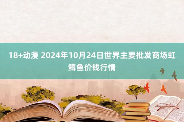 18+动漫 2024年10月24日世界主要批发商场虹鳟鱼价钱行情