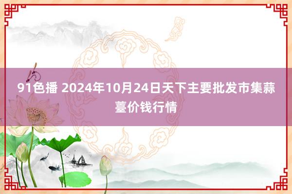 91色播 2024年10月24日天下主要批发市集蒜薹价钱行情