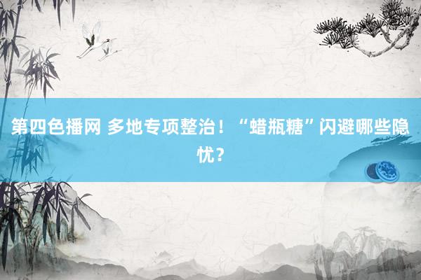 第四色播网 多地专项整治！“蜡瓶糖”闪避哪些隐忧？