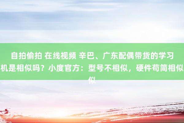 自拍偷拍 在线视频 辛巴、广东配偶带货的学习机是相似吗？小度官方：型号不相似，硬件苟简相似