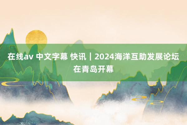 在线av 中文字幕 快讯｜2024海洋互助发展论坛在青岛开幕