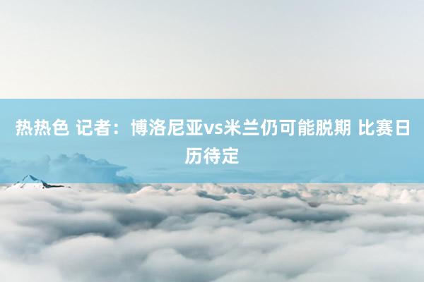 热热色 记者：博洛尼亚vs米兰仍可能脱期 比赛日历待定