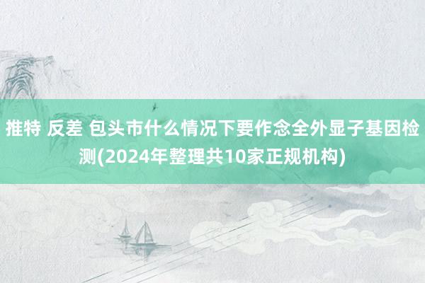 推特 反差 包头市什么情况下要作念全外显子基因检测(2024年整理共10家正规机构)