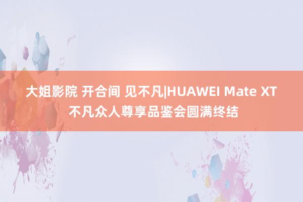 大姐影院 开合间 见不凡|HUAWEI Mate XT 不凡众人尊享品鉴会圆满终结