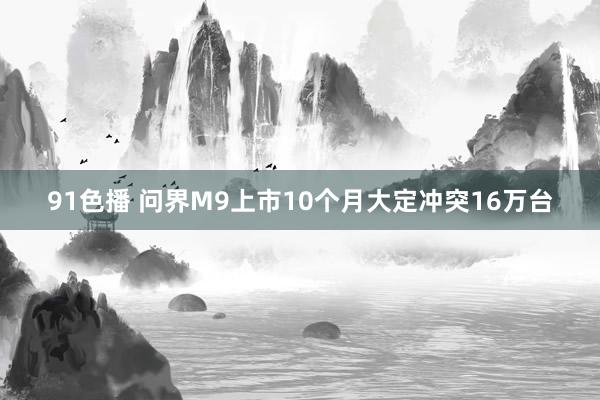 91色播 问界M9上市10个月大定冲突16万台