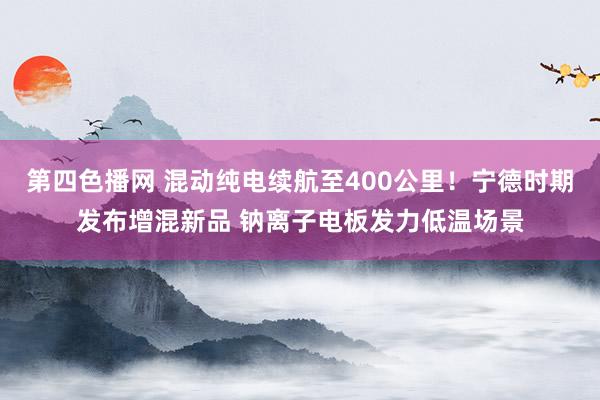 第四色播网 混动纯电续航至400公里！宁德时期发布增混新品 钠离子电板发力低温场景