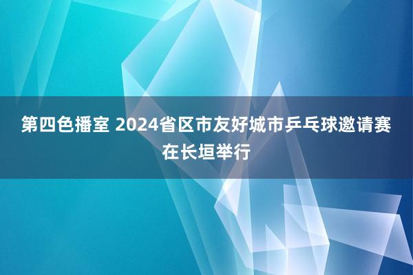 第四色播室 2024省区市友好城市乒乓球邀请赛在长垣举行