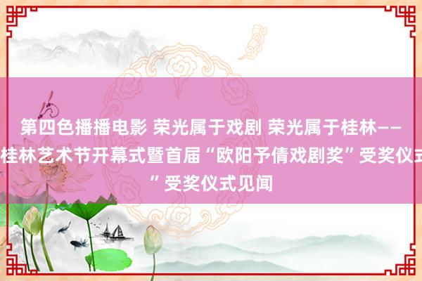 第四色播播电影 荣光属于戏剧 荣光属于桂林——2024桂林艺术节开幕式暨首届“欧阳予倩戏剧奖”受奖仪式见闻