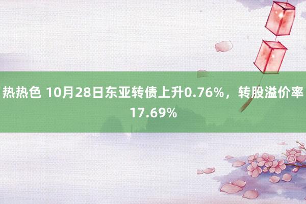 热热色 10月28日东亚转债上升0.76%，转股溢价率17.69%