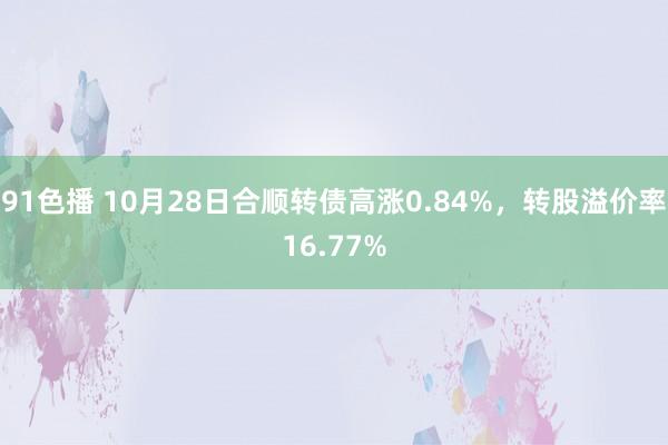 91色播 10月28日合顺转债高涨0.84%，转股溢价率16.77%