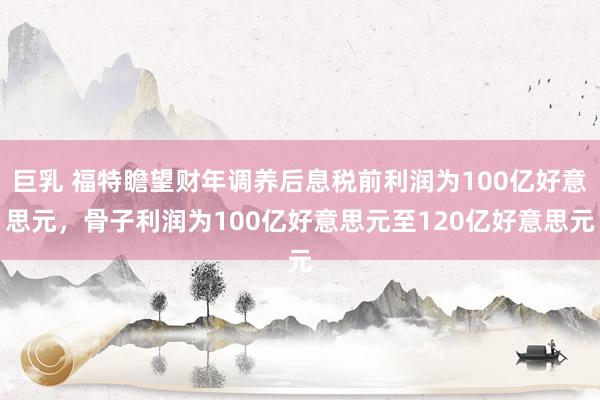 巨乳 福特瞻望财年调养后息税前利润为100亿好意思元，骨子利润为100亿好意思元至120亿好意思元