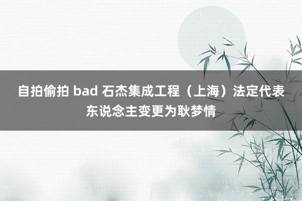 自拍偷拍 bad 石杰集成工程（上海）法定代表东说念主变更为耿梦情