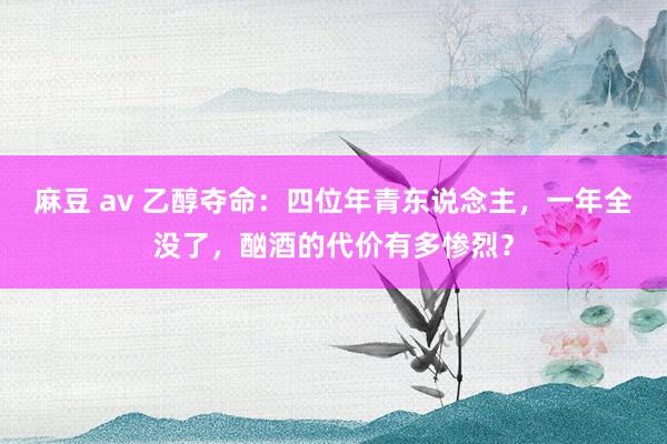 麻豆 av 乙醇夺命：四位年青东说念主，一年全没了，酗酒的代价有多惨烈？