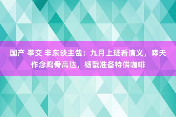 国产 拳交 非东谈主哉：九月上班看演义，哮天作念鸡骨高达，杨戬准备特供咖啡