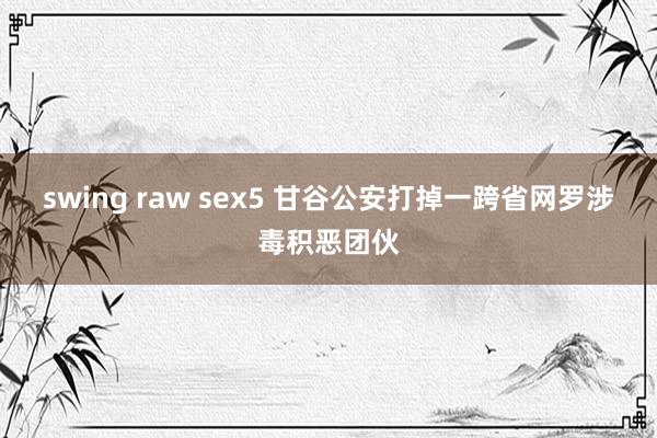 swing raw sex5 甘谷公安打掉一跨省网罗涉毒积恶团伙