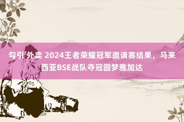 勾引 外卖 2024王者荣耀冠军邀请赛结果，马来西亚BSE战队夺冠圆梦雅加达