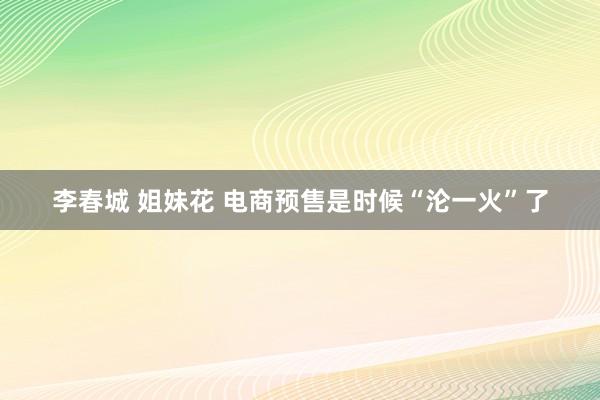 李春城 姐妹花 电商预售是时候“沦一火”了