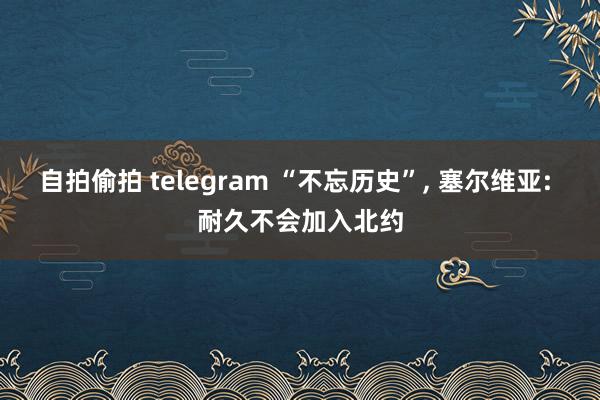 自拍偷拍 telegram “不忘历史”， 塞尔维亚: 耐久不会加入北约