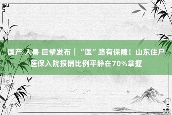 国产 人兽 巨擘发布｜“医”路有保障！山东住户医保入院报销比例平静在70%掌握