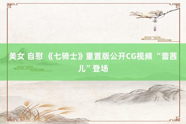 美女 自慰 《七骑士》重置版公开CG视频 “蕾茜儿”登场