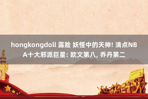 hongkongdoll 露脸 妖怪中的天神! 清点NBA十大邪派巨星: 欧文第八， 乔丹第二