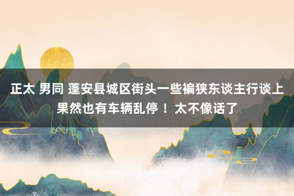 正太 男同 蓬安县城区街头一些褊狭东谈主行谈上果然也有车辆乱停 ！太不像话了