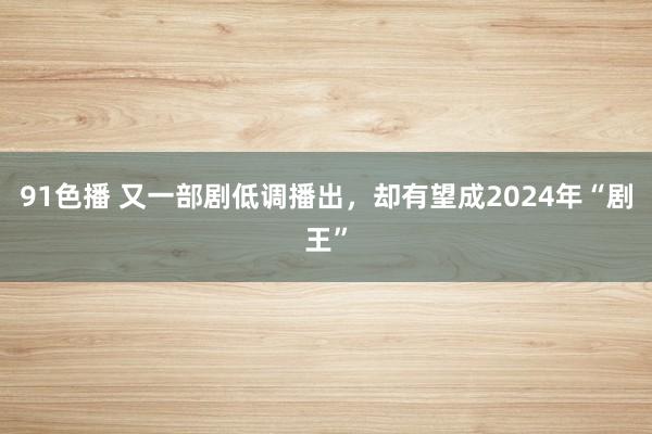 91色播 又一部剧低调播出，却有望成2024年“剧王”