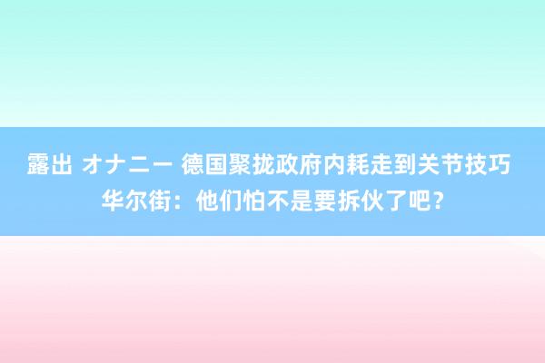 露出 オナニー 德国聚拢政府内耗走到关节技巧 华尔街：他们怕不是要拆伙了吧？