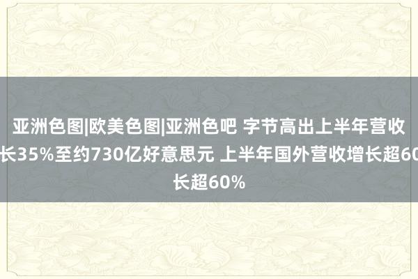 亚洲色图|欧美色图|亚洲色吧 字节高出上半年营收增长35%至约730亿好意思元 上半年国外营收增长超60%