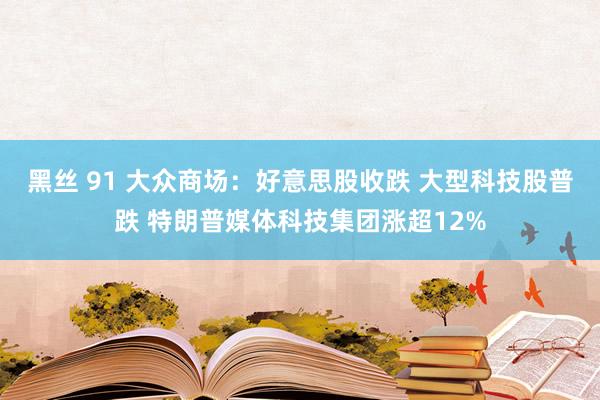 黑丝 91 大众商场：好意思股收跌 大型科技股普跌 特朗普媒体科技集团涨超12%