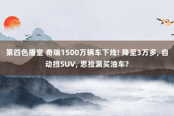 第四色播室 奇瑞1500万辆车下线! 降至3万多， 自动挡SUV， 思捡漏买油车?