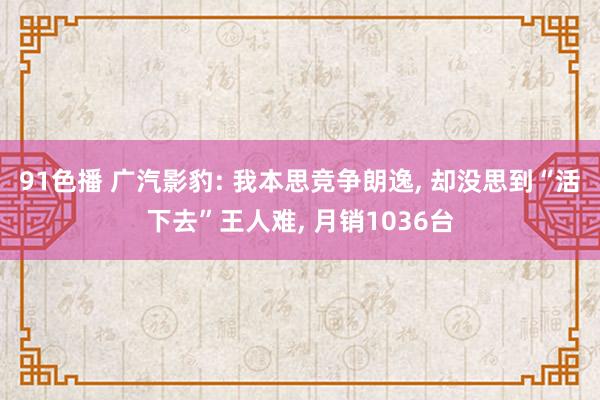 91色播 广汽影豹: 我本思竞争朗逸， 却没思到“活下去”王人难， 月销1036台