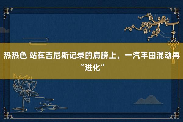 热热色 站在吉尼斯记录的肩膀上，一汽丰田混动再“进化”