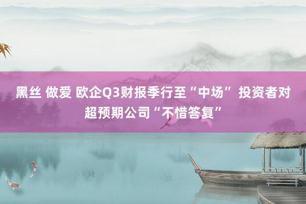 黑丝 做爱 欧企Q3财报季行至“中场” 投资者对超预期公司“不惜答复”