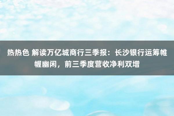 热热色 解读万亿城商行三季报：长沙银行运筹帷幄幽闲，前三季度营收净利双增