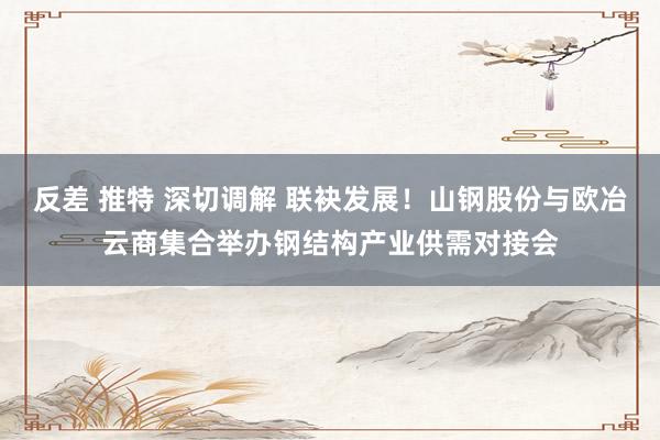 反差 推特 深切调解 联袂发展！山钢股份与欧冶云商集合举办钢结构产业供需对接会