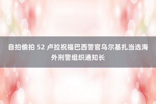 自拍偷拍 52 卢拉祝福巴西警官乌尔基扎当选海外刑警组织通知长