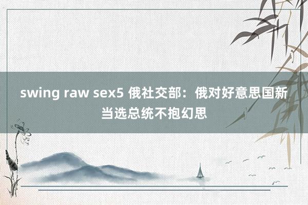 swing raw sex5 俄社交部：俄对好意思国新当选总统不抱幻思