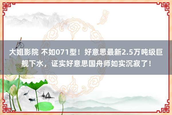 大姐影院 不如071型！好意思最新2.5万吨级巨舰下水，证实好意思国舟师如实沉寂了！