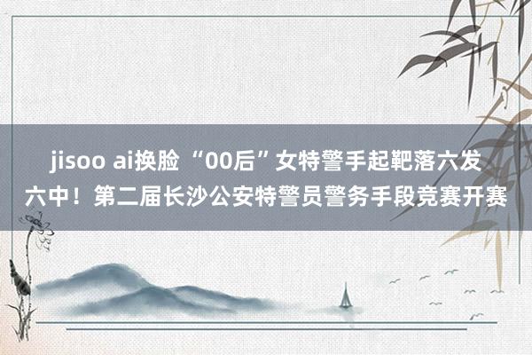 jisoo ai换脸 “00后”女特警手起靶落六发六中！第二届长沙公安特警员警务手段竞赛开赛