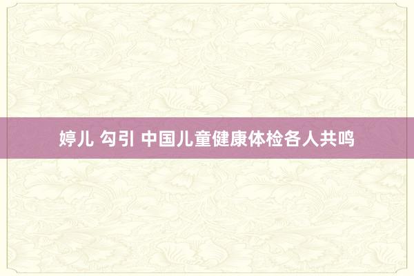 婷儿 勾引 中国儿童健康体检各人共鸣