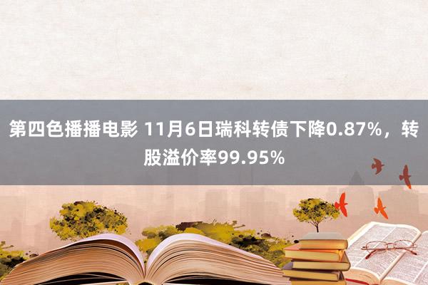 第四色播播电影 11月6日瑞科转债下降0.87%，转股溢价率99.95%