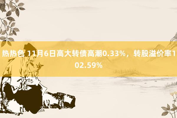 热热色 11月6日高大转债高潮0.33%，转股溢价率102.59%