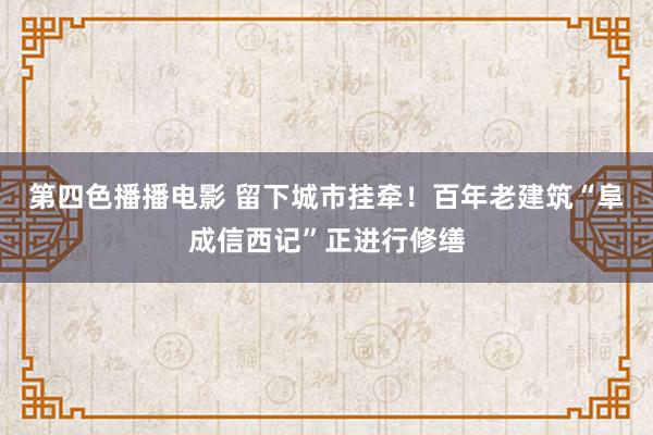 第四色播播电影 留下城市挂牵！百年老建筑“阜成信西记”正进行修缮