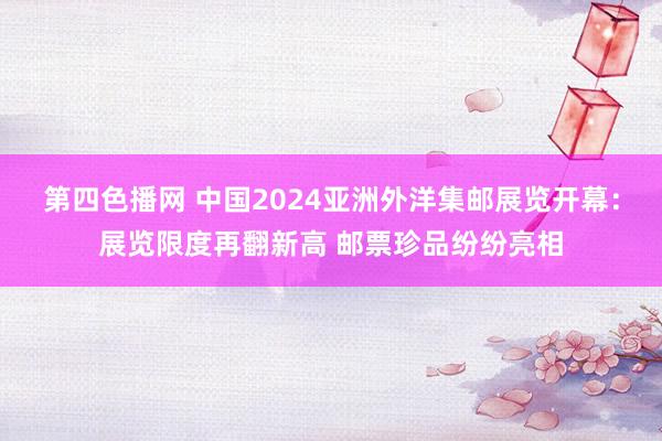 第四色播网 中国2024亚洲外洋集邮展览开幕：展览限度再翻新高 邮票珍品纷纷亮相