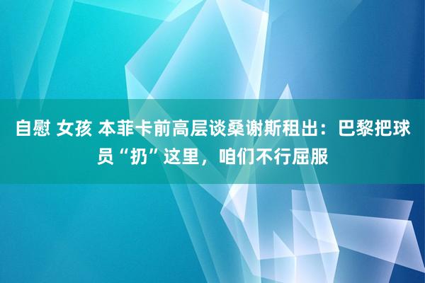 自慰 女孩 本菲卡前高层谈桑谢斯租出：巴黎把球员“扔”这里，咱们不行屈服