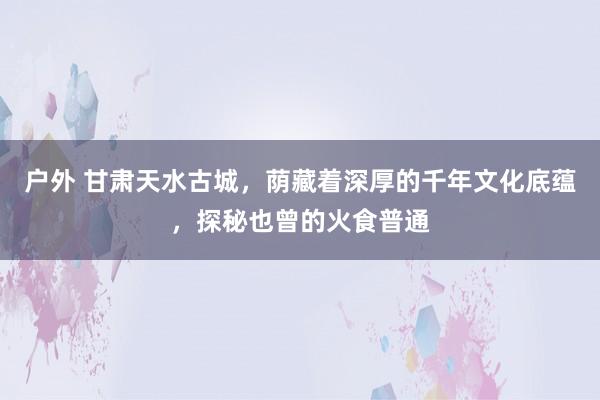 户外 甘肃天水古城，荫藏着深厚的千年文化底蕴，探秘也曾的火食普通